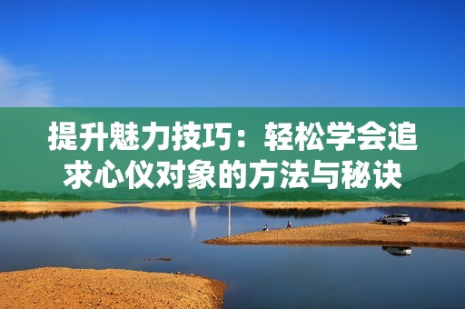 提升魅力技巧：轻松学会追求心仪对象的方法与秘诀