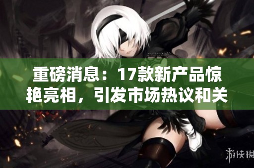 重磅消息：17款新产品惊艳亮相，引发市场热议和关注