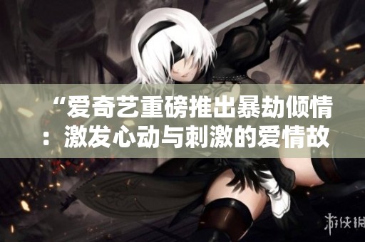 “爱奇艺重磅推出暴劫倾情：激发心动与刺激的爱情故事”
