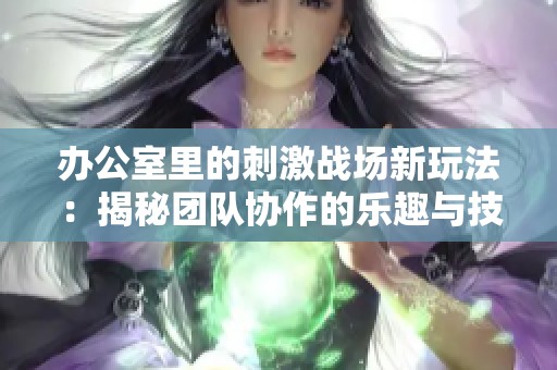 办公室里的刺激战场新玩法：揭秘团队协作的乐趣与技巧