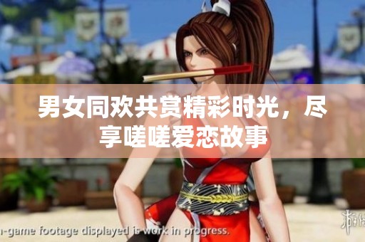 男女同欢共赏精彩时光，尽享嗟嗟爱恋故事