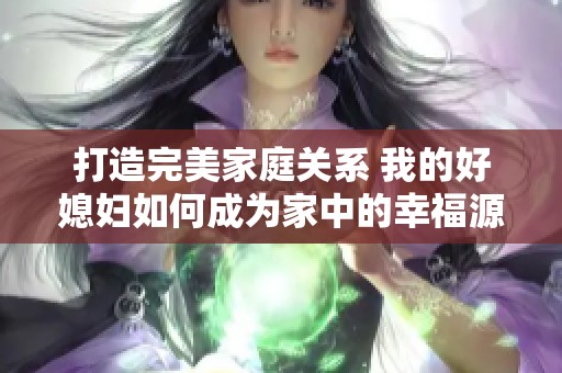 打造完美家庭关系 我的好媳妇如何成为家中的幸福源泉