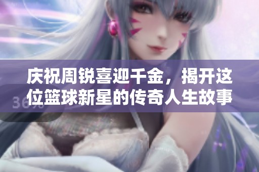 庆祝周锐喜迎千金，揭开这位篮球新星的传奇人生故事