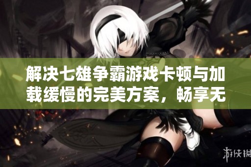 解决七雄争霸游戏卡顿与加载缓慢的完美方案，畅享无障碍游戏体验
