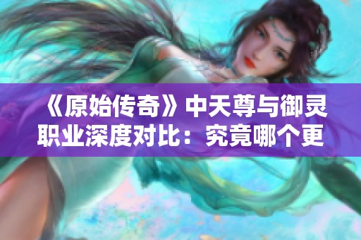 《原始传奇》中天尊与御灵职业深度对比：究竟哪个更符合你的游戏需求与风格？