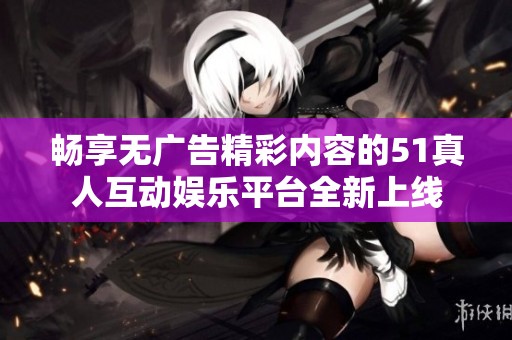 畅享无广告精彩内容的51真人互动娱乐平台全新上线