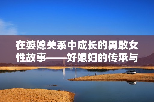 在婆媳关系中成长的勇敢女性故事——好媳妇的传承与蜕变