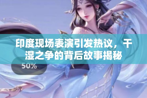 印度现场表演引发热议，干湿之争的背后故事揭秘