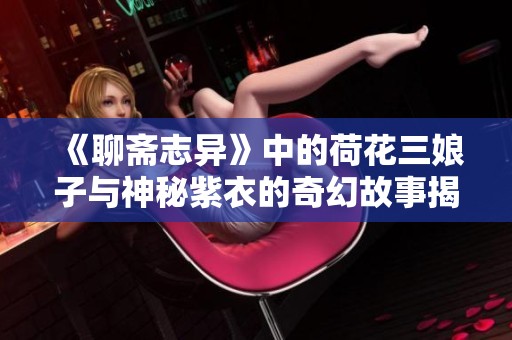 《聊斋志异》中的荷花三娘子与神秘紫衣的奇幻故事揭秘
