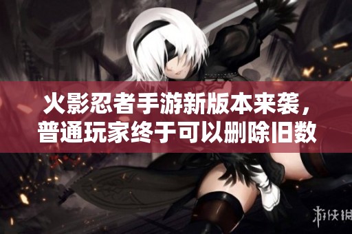 火影忍者手游新版本来袭，普通玩家终于可以删除旧数据了