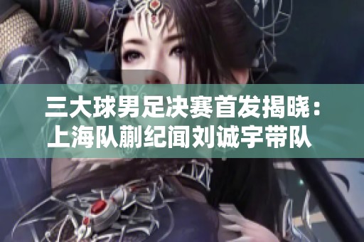 三大球男足决赛首发揭晓：上海队蒯纪闻刘诚宇带队 山东无锋阵再创新战术