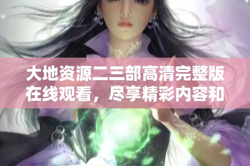 大地资源二三部高清完整版在线观看，尽享精彩内容和震撼画面