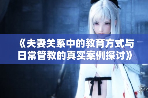 《夫妻关系中的教育方式与日常管教的真实案例探讨》