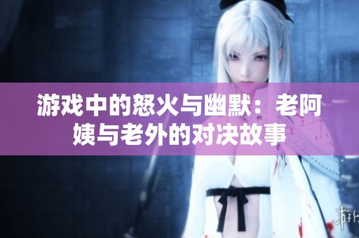 游戏中的怒火与幽默：老阿姨与老外的对决故事