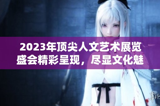 2023年顶尖人文艺术展览盛会精彩呈现，尽显文化魅力