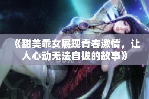 《甜美乖女展现青春激情，让人心动无法自拔的故事》