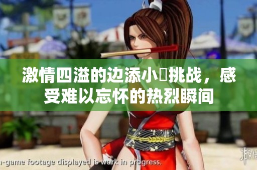 激情四溢的边添小泬挑战，感受难以忘怀的热烈瞬间