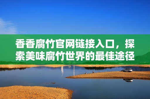 香香腐竹官网链接入口，探索美味腐竹世界的最佳途径