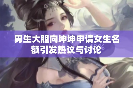 男生大胆向坤坤申请女生名额引发热议与讨论