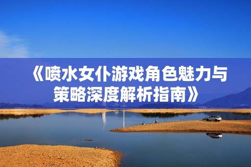 《喷水女仆游戏角色魅力与策略深度解析指南》