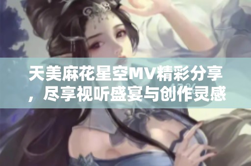 天美麻花星空MV精彩分享，尽享视听盛宴与创作灵感