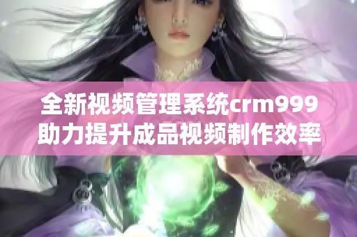 全新视频管理系统crm999助力提升成品视频制作效率