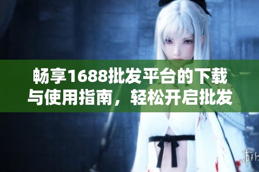 畅享1688批发平台的下载与使用指南，轻松开启批发之旅