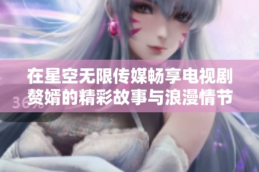 在星空无限传媒畅享电视剧赘婿的精彩故事与浪漫情节