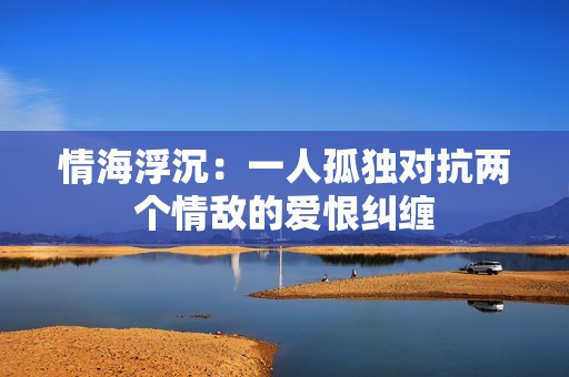 情海浮沉：一人孤独对抗两个情敌的爱恨纠缠