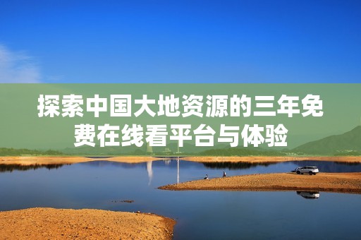 探索中国大地资源的三年免费在线看平台与体验