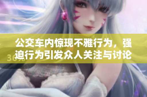 公交车内惊现不雅行为，强迫行为引发众人关注与讨论