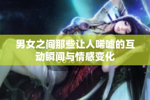 男女之间那些让人唏嘘的互动瞬间与情感变化