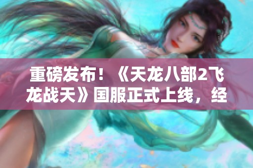重磅发布！《天龙八部2飞龙战天》国服正式上线，经典滚号玩法回归