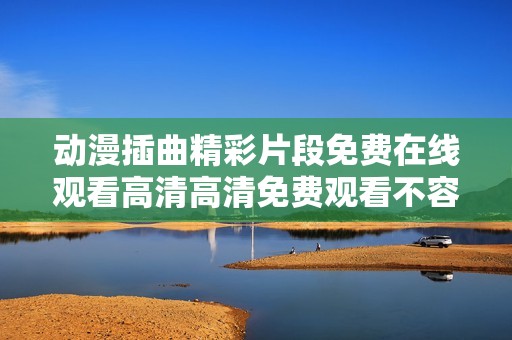 动漫插曲精彩片段免费在线观看高清高清免费观看不容错过