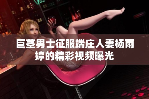 巨茎男士征服端庄人妻杨雨婷的精彩视频曝光