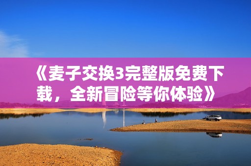 《麦子交换3完整版免费下载，全新冒险等你体验》