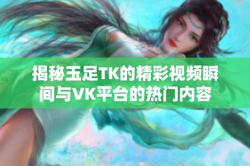 揭秘玉足TK的精彩视频瞬间与VK平台的热门内容