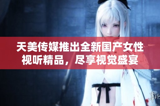天美传媒推出全新国产女性视听精品，尽享视觉盛宴