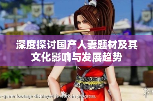 深度探讨国产人妻题材及其文化影响与发展趋势