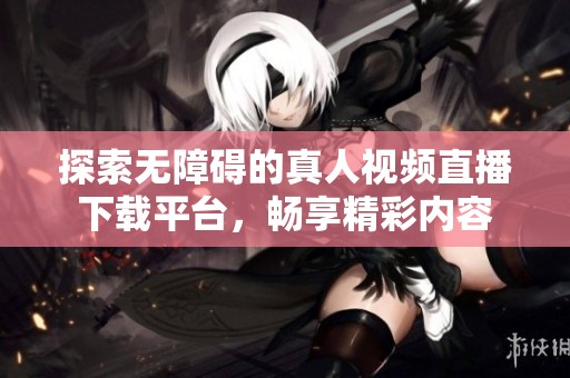 探索无障碍的真人视频直播下载平台，畅享精彩内容