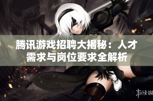 腾讯游戏招聘大揭秘：人才需求与岗位要求全解析
