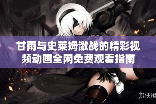 甘雨与史莱姆激战的精彩视频动画全网免费观看指南