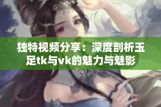 独特视频分享：深度剖析玉足tk与vk的魅力与魅影