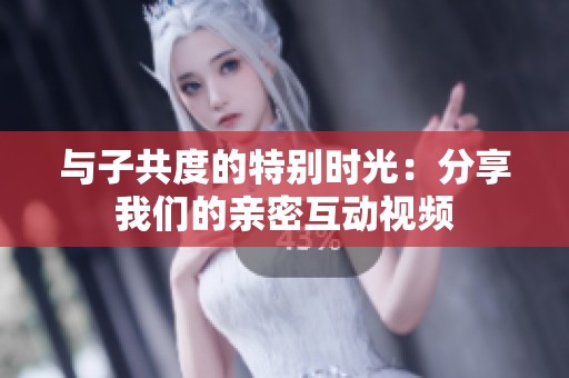 与子共度的特别时光：分享我们的亲密互动视频