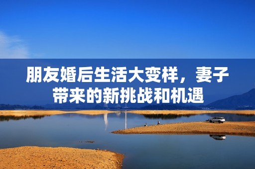 朋友婚后生活大变样，妻子带来的新挑战和机遇