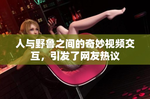 人与野鲁之间的奇妙视频交互，引发了网友热议