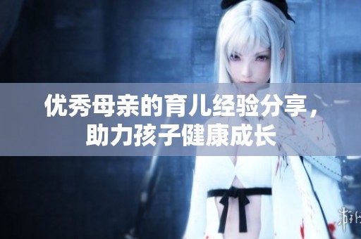 优秀母亲的育儿经验分享，助力孩子健康成长