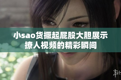 小sao货撅起屁股大胆展示撩人视频的精彩瞬间