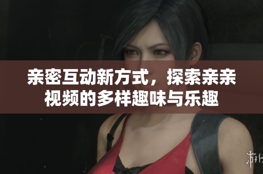 亲密互动新方式，探索亲亲视频的多样趣味与乐趣