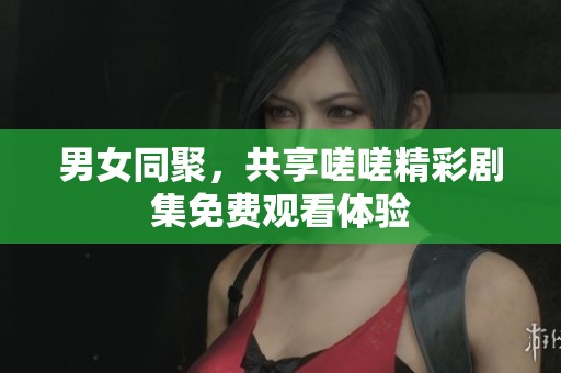 男女同聚，共享嗟嗟精彩剧集免费观看体验